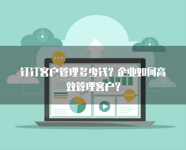 钉钉客户管理多少钱?企业如何高效管理客户?