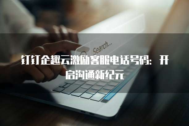 钉钉企趣云激励客服电话号码:开启沟通新纪元