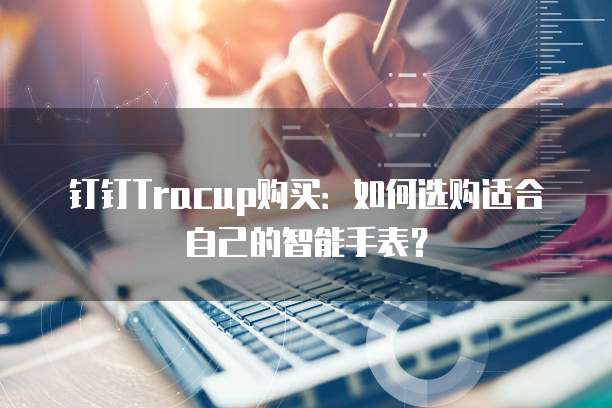 钉钉Tracup购买:如何选购适合自己的智能手表?
