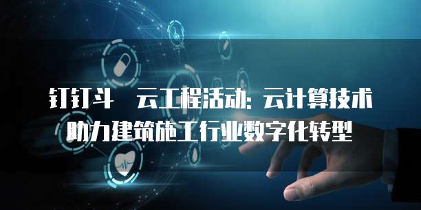 钉钉斗栱云工程活动: 云计算技术助力建筑施工行业数字化转型