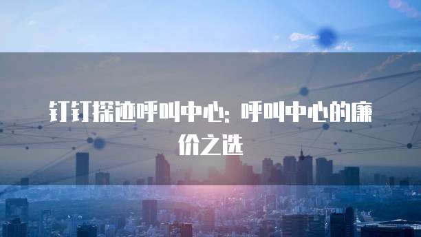 钉钉探迹呼叫中心: 呼叫中心的廉价之选
