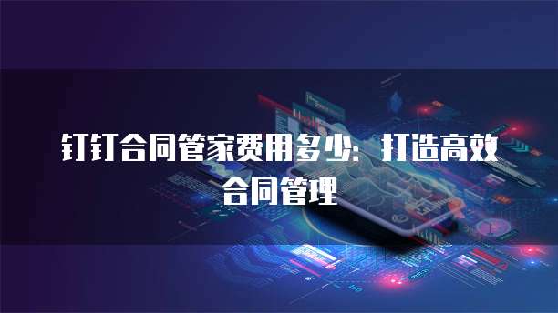 钉钉合同管家费用多少:打造高效合同管理
