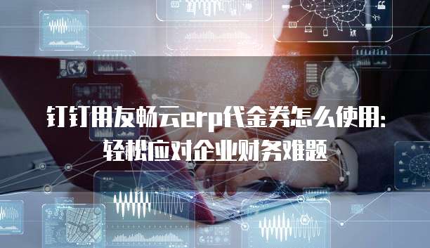 钉钉用友畅云erp代金券怎么使用:轻松应对企业财务难题