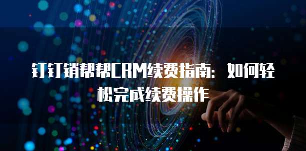 钉钉销帮帮CRM续费指南:如何轻松完成续费操作