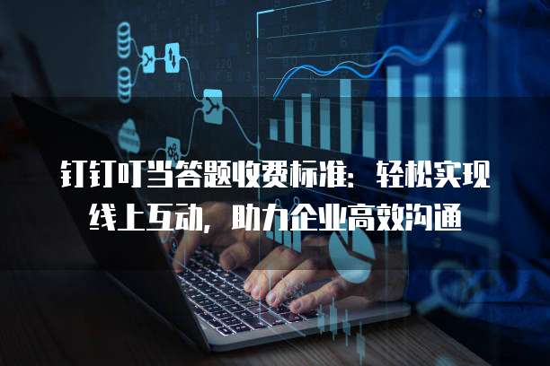 钉钉叮当答题收费标准:轻松实现线上互动,助力企业高效沟通