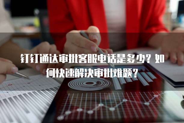 钉钉通达审批客服电话是多少?如何快速解决审批难题?