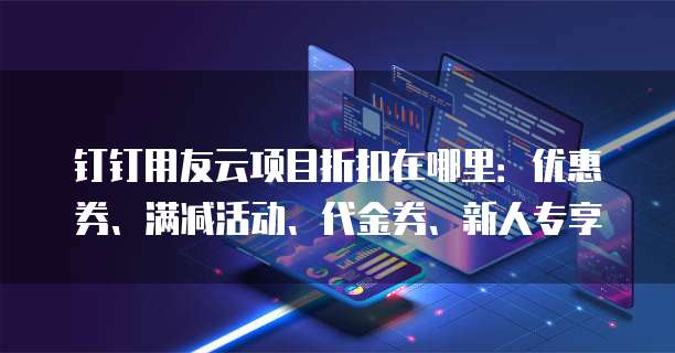 钉钉用友云项目折扣在哪里:优惠券、满减活动、代金券、新人专享