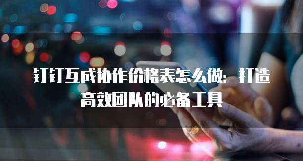 钉钉互成协作价格表怎么做:打造高效团队的必备工具
