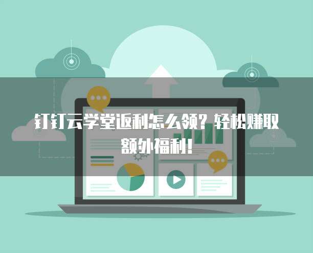 钉钉云学堂返利怎么领？轻松赚取额外福利！