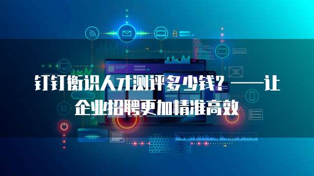 钉钉衡识人才测评多少钱?——让企业招聘更加精准高效