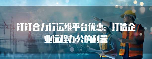 钉钉合力行运维平台优惠:打造企业远程办公的利器