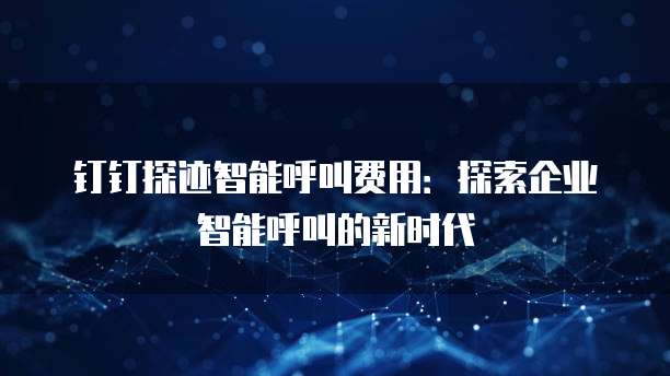 钉钉探迹智能呼叫费用:探索企业智能呼叫的新时代