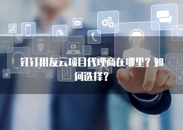 钉钉用友云项目代理商在哪里?如何选择?