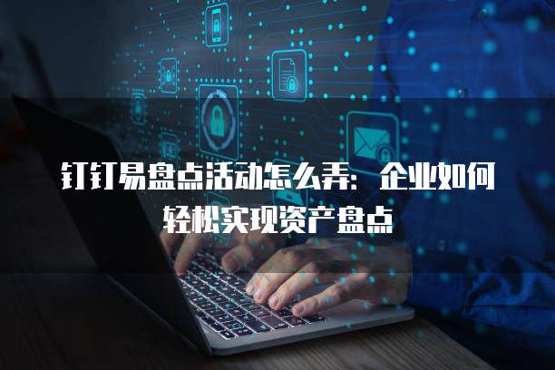钉钉易盘点活动怎么弄:企业如何轻松实现资产盘点