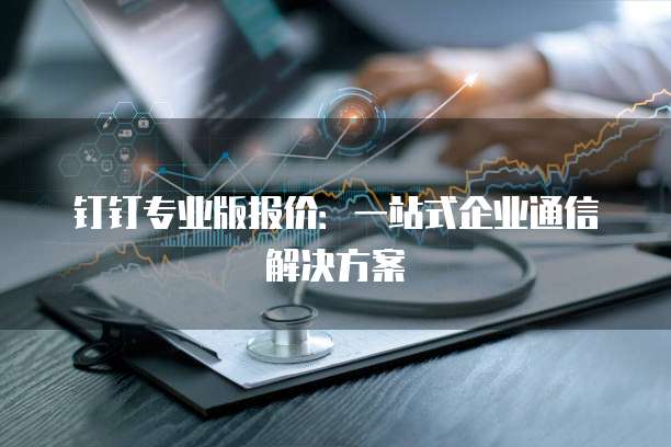 钉钉专业版报价:一站式企业通信解决方案