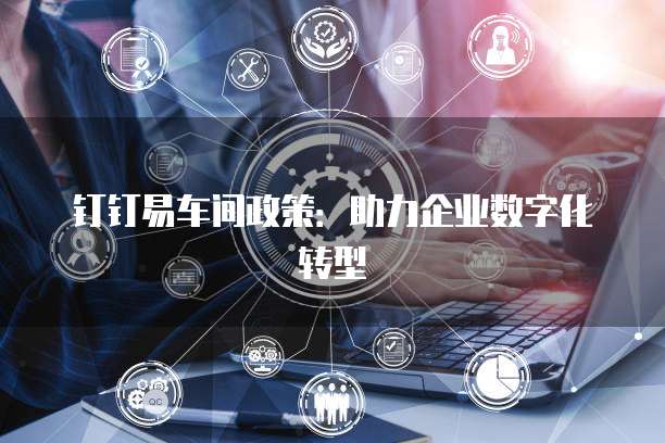 钉钉易车间政策:助力企业数字化转型