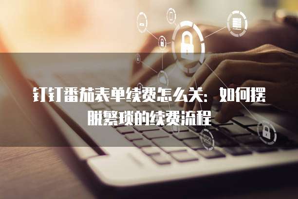 钉钉番茄表单续费怎么关:如何摆脱繁琐的续费流程