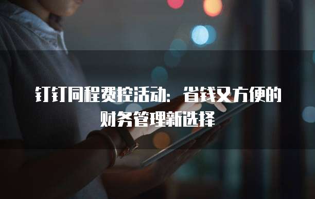 钉钉同程费控活动:省钱又方便的财务管理新选择