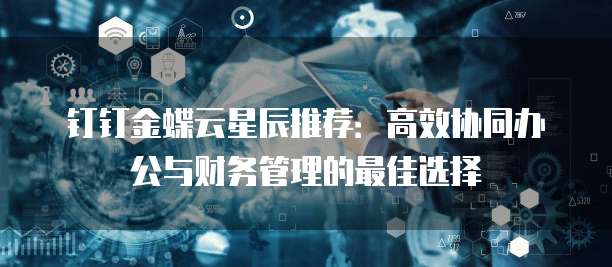钉钉金蝶云星辰推荐：高效协同办公与财务管理的最佳选择