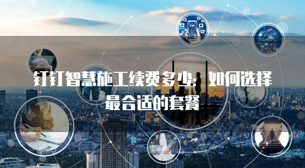 钉钉智慧施工续费多少:如何选择最合适的套餐