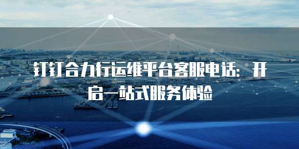 钉钉合力行运维平台客服电话:开启一站式服务体验