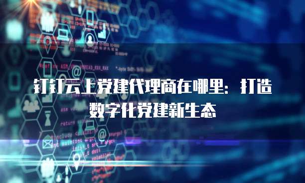 钉钉云上党建代理商在哪里:打造数字化党建新生态