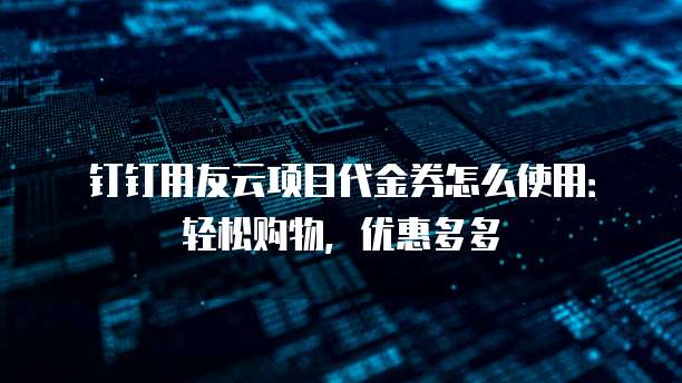 钉钉用友云项目代金券怎么使用:轻松购物,优惠多多