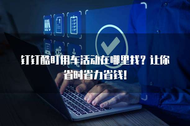 钉钉酷盯用车活动在哪里找?让你省时省力省钱!