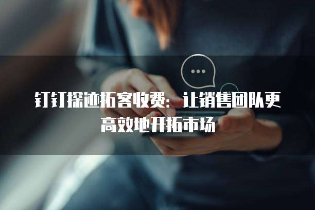 钉钉探迹拓客收费:让销售团队更高效地开拓市场