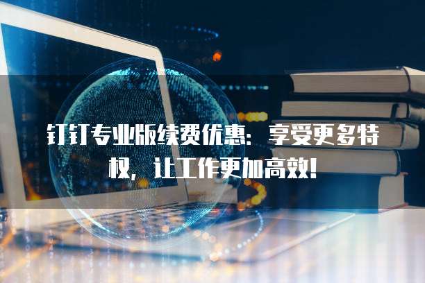 钉钉专业版续费优惠:享受更多特权,让工作更加高效!