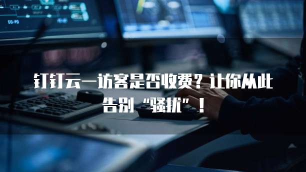 钉钉云一访客是否收费?让你从此告别“骚扰”!