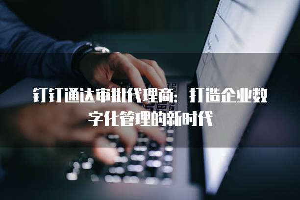 钉钉通达审批代理商：打造企业数字化管理的新时代