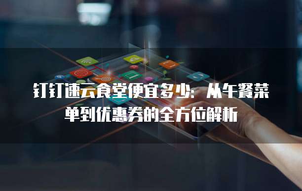 钉钉速云食堂便宜多少:从午餐菜单到优惠券的全方位解析