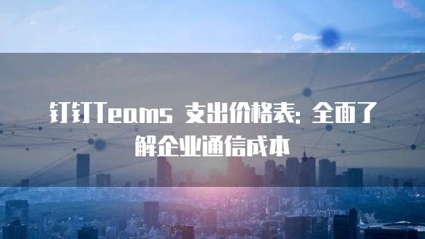 钉钉Teams 支出价格表: 全面了解企业通信成本
