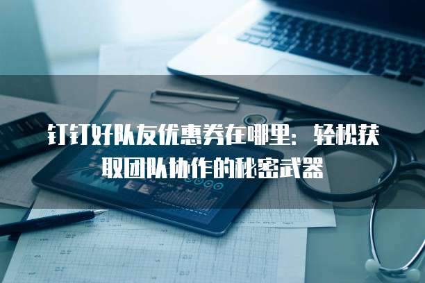 钉钉好队友优惠券在哪里:轻松获取团队协作的秘密武器
