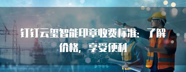 钉钉云玺智能印章收费标准:了解价格,享受便利