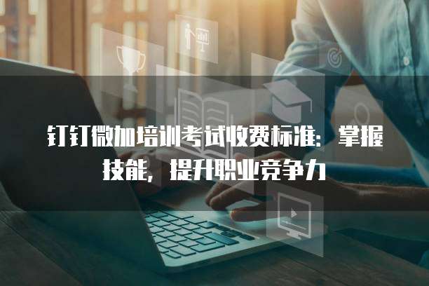 钉钉微加培训考试收费标准：掌握技能，提升职业竞争力