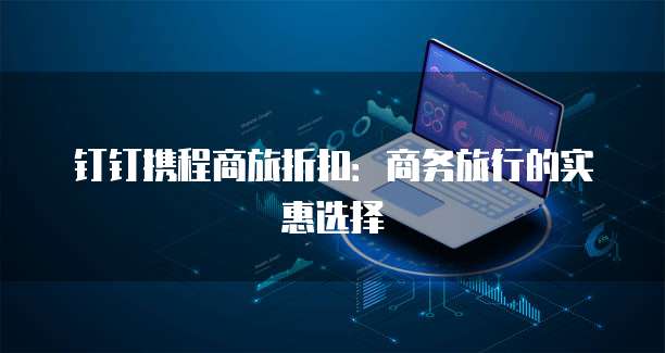 钉钉携程商旅折扣:商务旅行的实惠选择