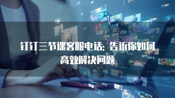 钉钉三节课客服电话: 告诉你如何高效解决问题