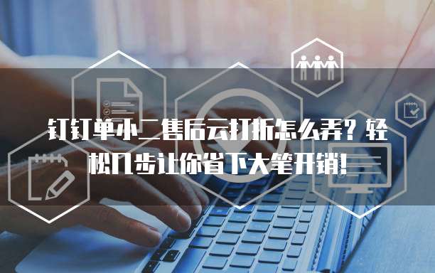 钉钉单小二售后云打折怎么弄?轻松几步让你省下大笔开销!