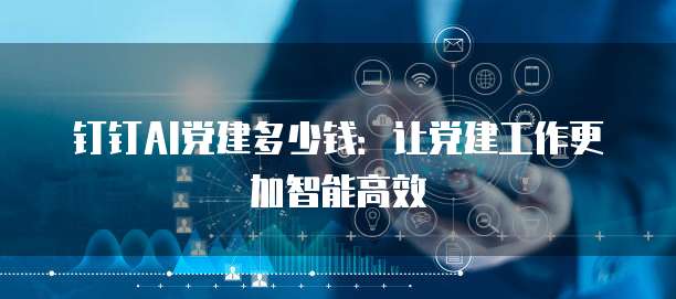 钉钉AI党建多少钱:让党建工作更加智能高效