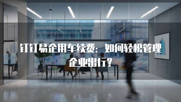 钉钉易企用车续费:如何轻松管理企业出行?