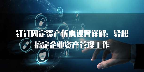 钉钉固定资产优惠设置详解:轻松搞定企业资产管理工作
