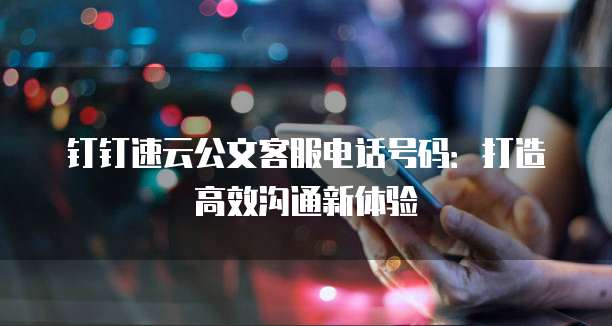 钉钉速云公文客服电话号码:打造高效沟通新体验