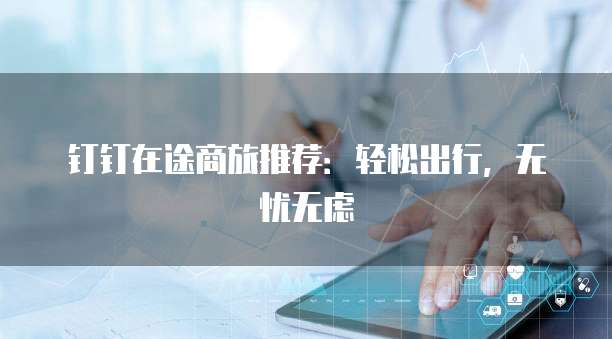 钉钉在途商旅推荐:轻松出行,无忧无虑