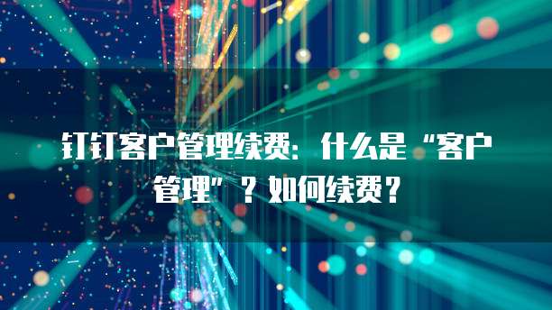钉钉客户管理续费:什么是“客户管理”?如何续费?