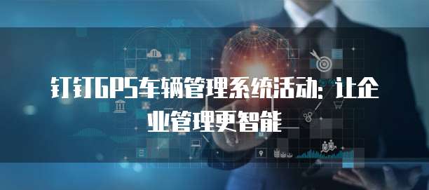 钉钉GPS车辆管理系统活动: 让企业管理更智能
