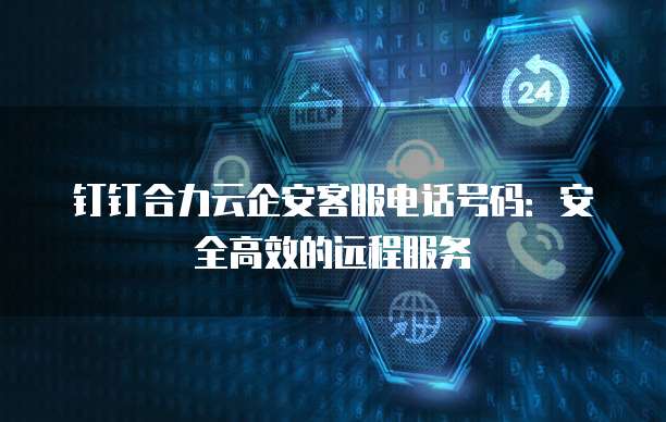 钉钉合力云企安客服电话号码:安全高效的远程服务