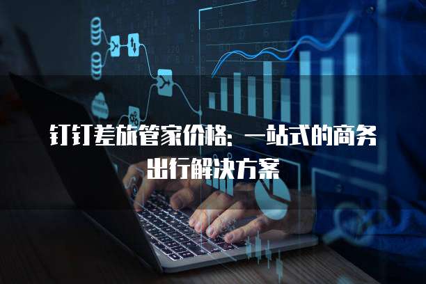 钉钉差旅管家价格: 一站式的商务出行解决方案