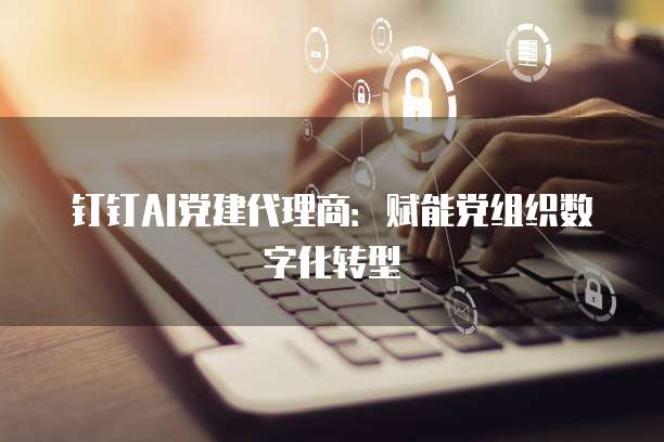 钉钉AI党建代理商:赋能党组织数字化转型